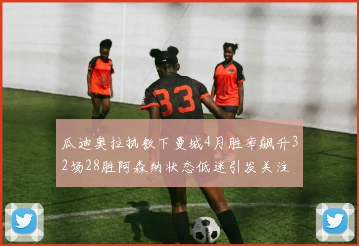 瓜迪奥拉执教下曼城4月胜率飙升32场28胜阿森纳状态低迷引发关注