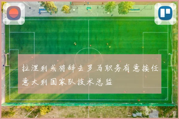 拉涅利或将辞去罗马职务有意接任意大利国家队技术总监