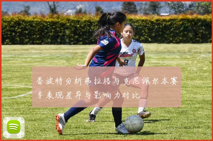 香波特分析弗拉格与克尼佩尔本赛季表现差异与影响力对比