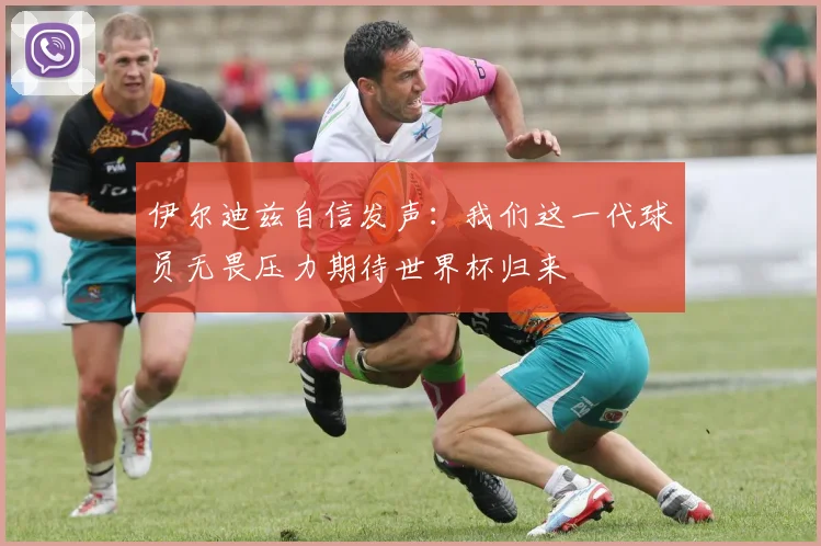 伊尔迪兹自信发声：我们这一代球员无畏压力期待世界杯归来