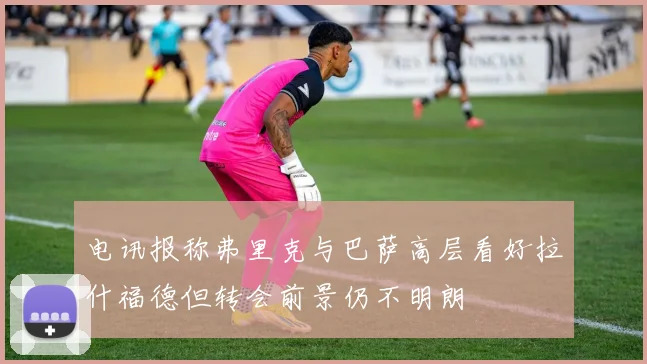 电讯报称弗里克与巴萨高层看好拉什福德但转会前景仍不明朗