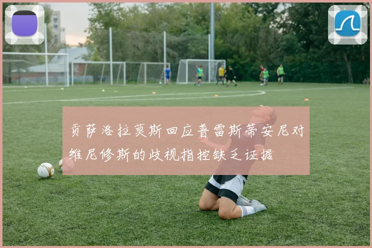 贡萨洛拉莫斯回应普雷斯蒂安尼对维尼修斯的歧视指控缺乏证据