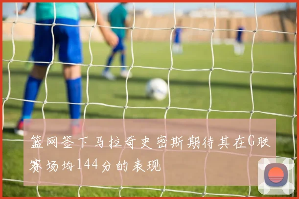 篮网签下马拉奇史密斯期待其在G联赛场均144分的表现