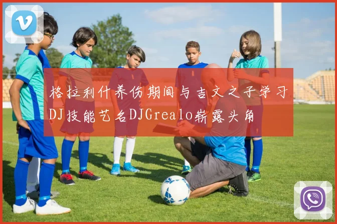 格拉利什养伤期间与吉文之子学习DJ技能艺名DJGrealo崭露头角
