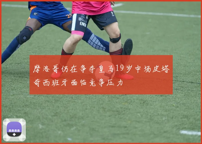 摩洛哥仍在争夺皇马19岁中场皮塔奇西班牙面临竞争压力
