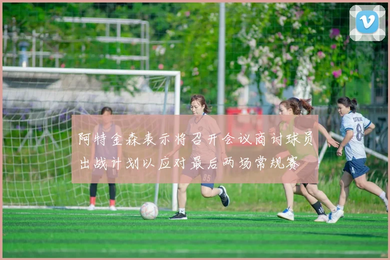 阿特金森表示将召开会议商讨球员出战计划以应对最后两场常规赛