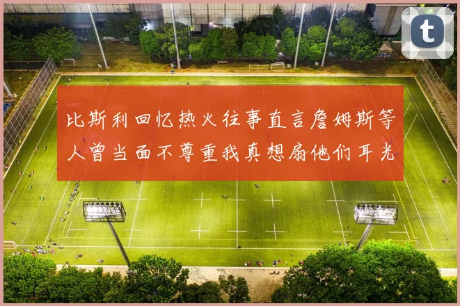 比斯利回忆热火往事直言詹姆斯等人曾当面不尊重我真想扇他们耳光