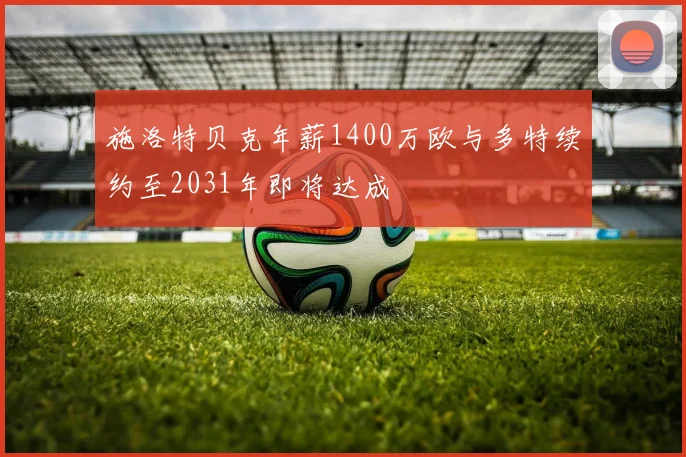施洛特贝克年薪1400万欧与多特续约至2031年即将达成