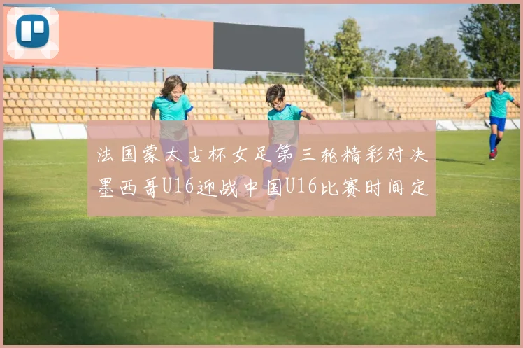 法国蒙太古杯女足第三轮精彩对决墨西哥U16迎战中国U16比赛时间定于4日凌晨00点30分